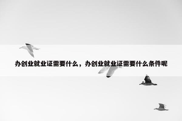 办创业就业证需要什么，办创业就业证需要什么条件呢