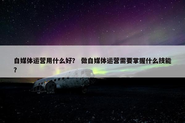 自媒体运营用什么好？ 做自媒体运营需要掌握什么技能？