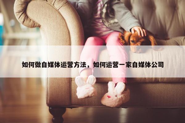 如何做自媒体运营方法，如何运营一家自媒体公司