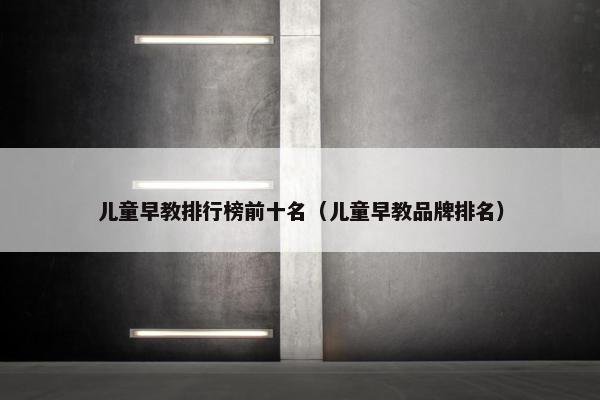 儿童早教排行榜前十名（儿童早教品牌排名）