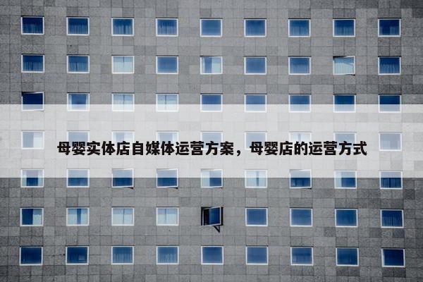 母婴实体店自媒体运营方案，母婴店的运营方式