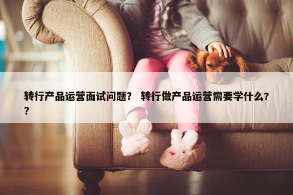 转行产品运营面试问题? 转行做产品运营需要学什么??