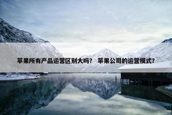 苹果所有产品运营区别大吗？ 苹果公司的运营模式？