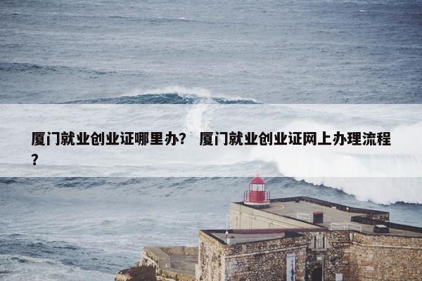 厦门就业创业证哪里办？ 厦门就业创业证网上办理流程？