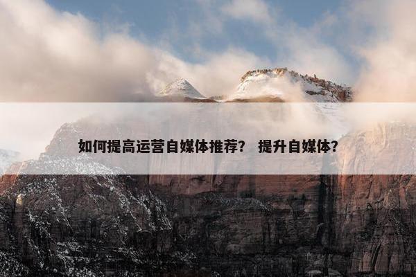 如何提高运营自媒体推荐？ 提升自媒体？