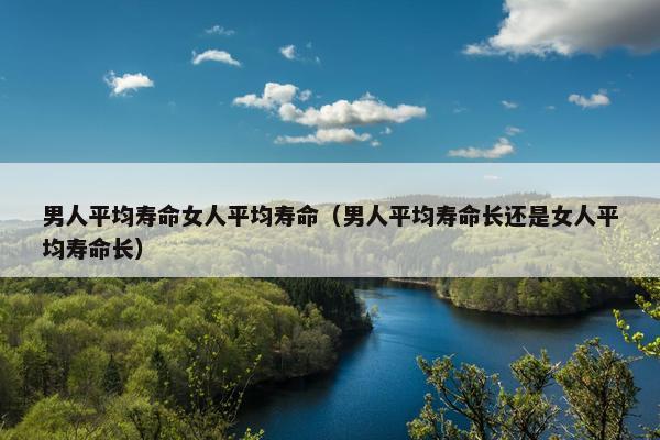 男人平均寿命女人平均寿命(男人平均寿命长还是女人平均寿命长) 男人平均寿命女人平均寿命(男人平均寿命长还是女人平均寿命长)