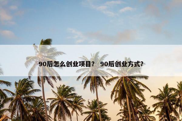 90后怎么创业项目？ 90后创业方式？
