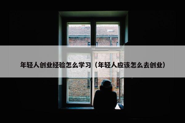 年轻人创业经验怎么学习(年轻人应该怎么去创业)