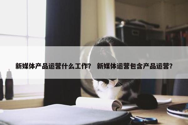 新媒体产品运营什么工作？ 新媒体运营包含产品运营？