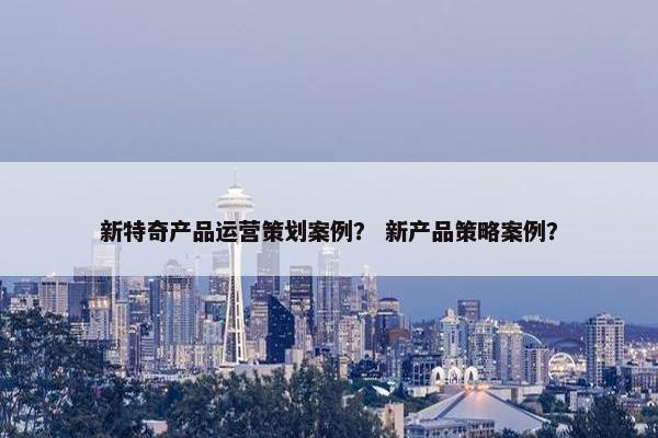 新特奇产品运营策划案例？ 新产品策略案例？