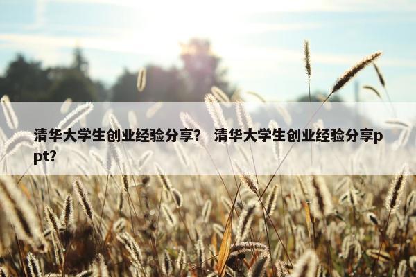 清华大学生创业经验分享？ 清华大学生创业经验分享ppt？