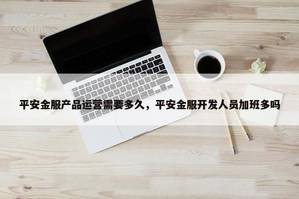 平安金服产品运营需要多久，平安金服开发人员加班多吗
