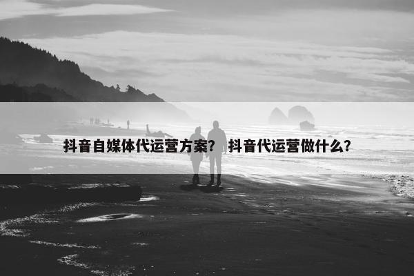 抖音自媒体代运营方案？ 抖音代运营做什么？