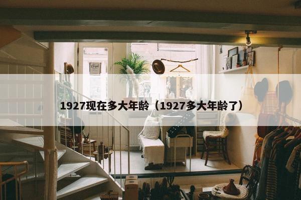1927现在多大年龄（1927多大年龄了）