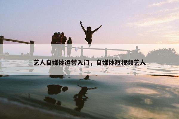 艺人自媒体运营入门，自媒体短视频艺人