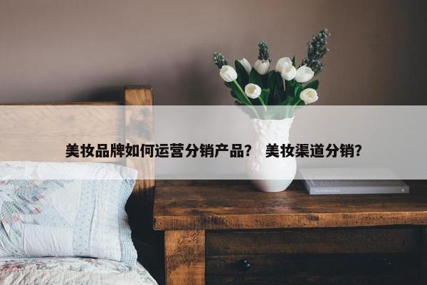 美妆品牌如何运营分销产品？ 美妆渠道分销？