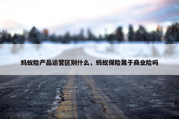 蚂蚁险产品运营区别什么，蚂蚁保险属于商业险吗
