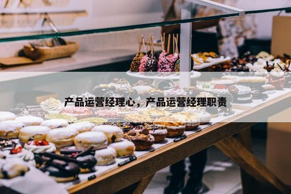 产品运营经理心，产品运营经理职责