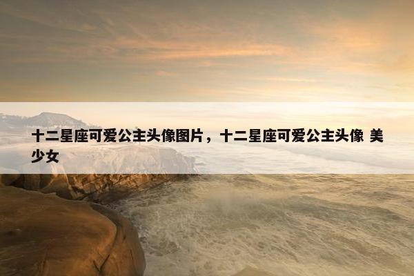 十二星座可爱公主头像图片，十二星座可爱公主头像 美少女