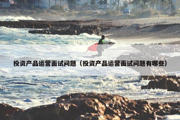 投资产品运营面试问题（投资产品运营面试问题有哪些）