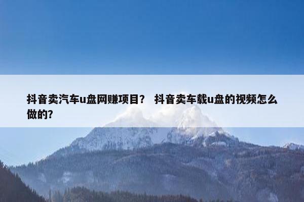 抖音卖汽车u盘网赚项目？ 抖音卖车载u盘的视频怎么做的？