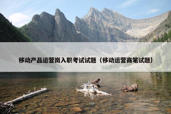 移动产品运营岗入职考试试题（移动运营商笔试题）