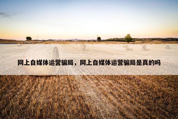 网上自媒体运营骗局，网上自媒体运营骗局是真的吗