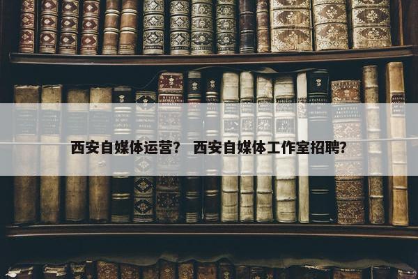 西安自媒体运营？ 西安自媒体工作室招聘？