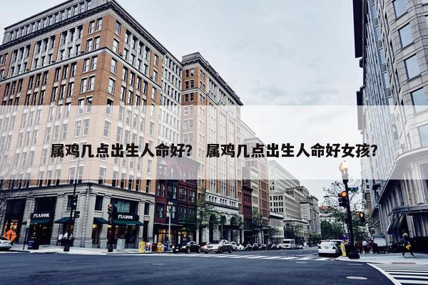 属鸡几点出生人命好？ 属鸡几点出生人命好女孩？
