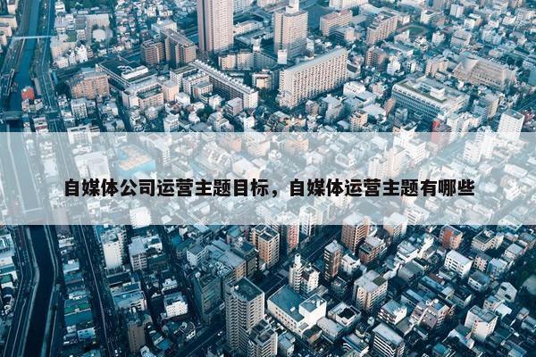 自媒体公司运营主题目标，自媒体运营主题有哪些