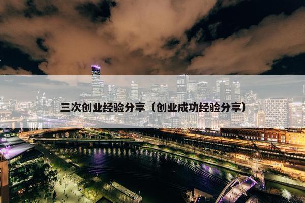 三次创业经验分享（创业成功经验分享）