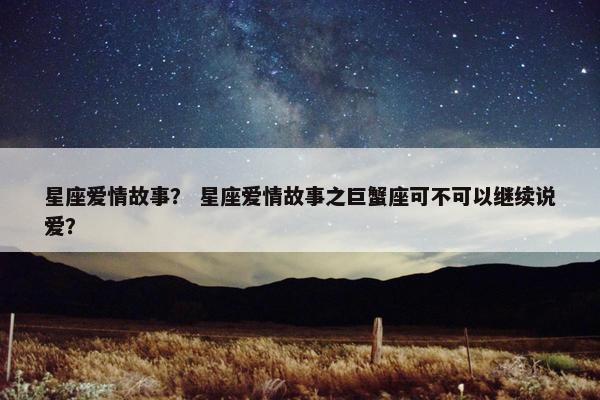 星座爱情故事？ 星座爱情故事之巨蟹座可不可以继续说爱？