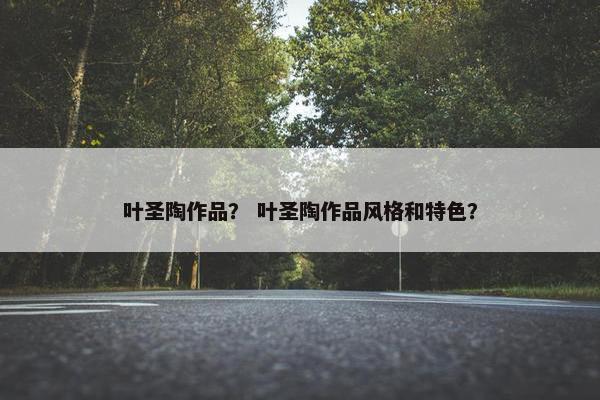 叶圣陶作品？ 叶圣陶作品风格和特色？