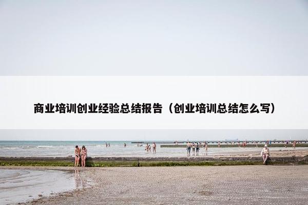商业培训创业经验总结报告（创业培训总结怎么写）