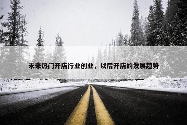 未来热门开店行业创业，以后开店的发展趋势