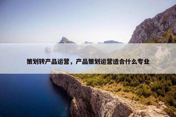 策划转产品运营，产品策划运营适合什么专业
