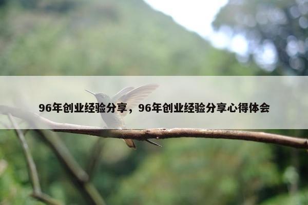96年创业经验分享，96年创业经验分享心得体会