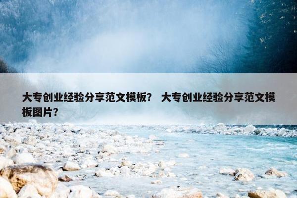 大专创业经验分享范文模板？ 大专创业经验分享范文模板图片？