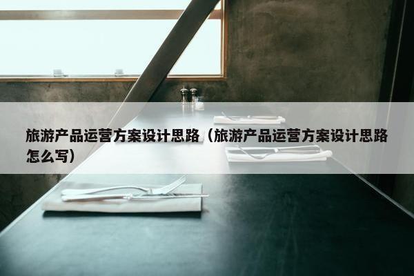 旅游产品运营方案设计思路（旅游产品运营方案设计思路怎么写）