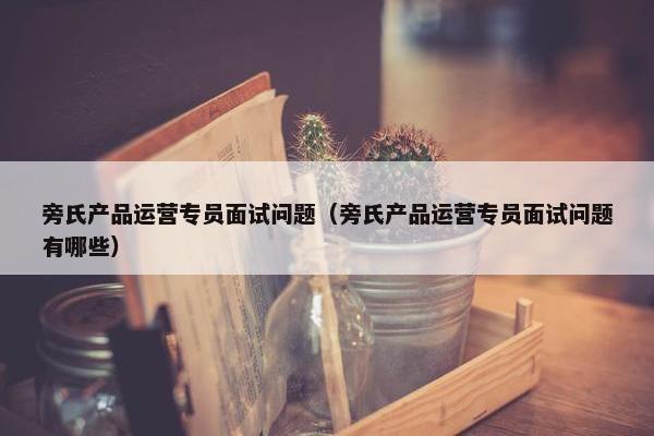 旁氏产品运营专员面试问题（旁氏产品运营专员面试问题有哪些）