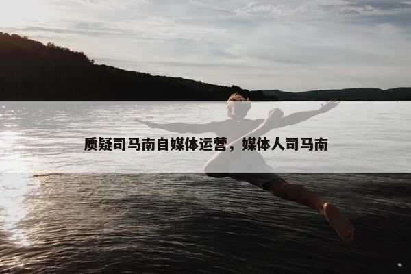 质疑司马南自媒体运营，媒体人司马南