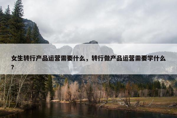 女生转行产品运营需要什么，转行做产品运营需要学什么?