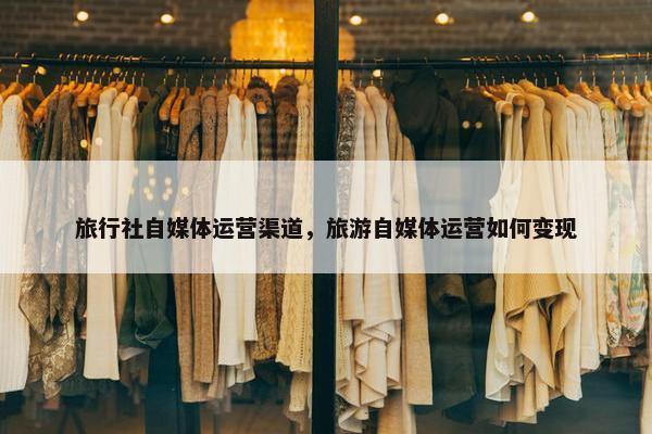 旅行社自媒体运营渠道，旅游自媒体运营如何变现