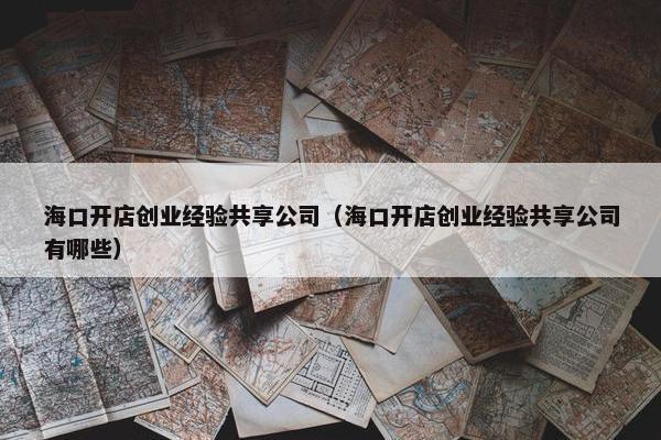 海口开店创业经验共享公司（海口开店创业经验共享公司有哪些）