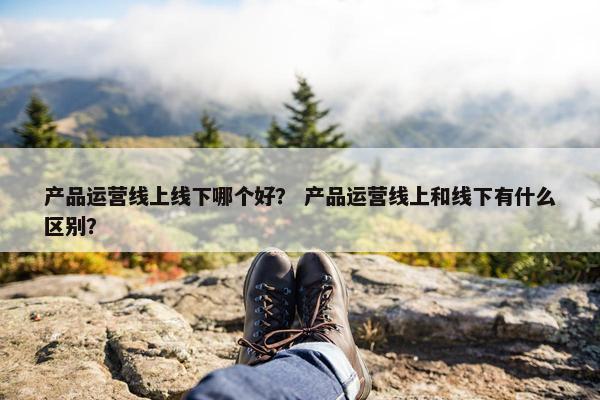 产品运营线上线下哪个好？ 产品运营线上和线下有什么区别？