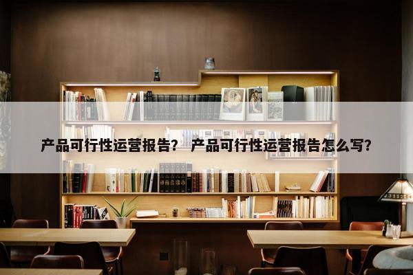 产品可行性运营报告？ 产品可行性运营报告怎么写？
