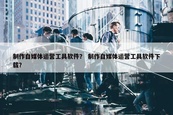 制作自媒体运营工具软件？ 制作自媒体运营工具软件下载？
