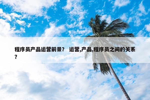 程序员产品运营前景？ 运营,产品,程序员之间的关系？