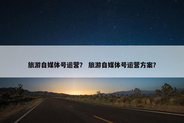 旅游自媒体号运营？ 旅游自媒体号运营方案？
