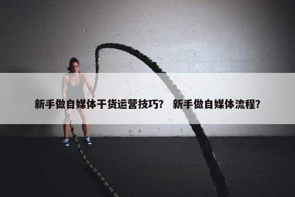 新手做自媒体干货运营技巧？ 新手做自媒体流程？